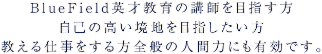 BlueField英才教育の講師を目指す方自己の高い境地を目指したい方 自己の高い境地を目指したい方 教える仕事をする方 全般の人間力にも有効です。