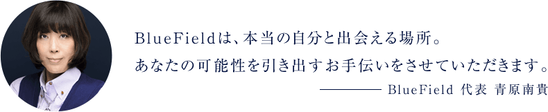 BlueFieldは、本当の自分と出会える場所。あなたの可能性を引き出すお手伝いをさせていただきます。BlueField 代表 青原南貴