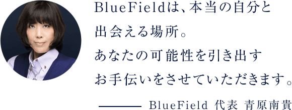 BlueFieldは、本当の自分と出会える場所。あなたの可能性を引き出すお手伝いをさせていただきます。BlueField 代表 青原南貴