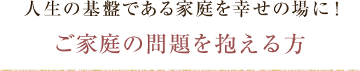 人生の基盤である家庭を幸せの場に！ご家庭の問題を抱える方